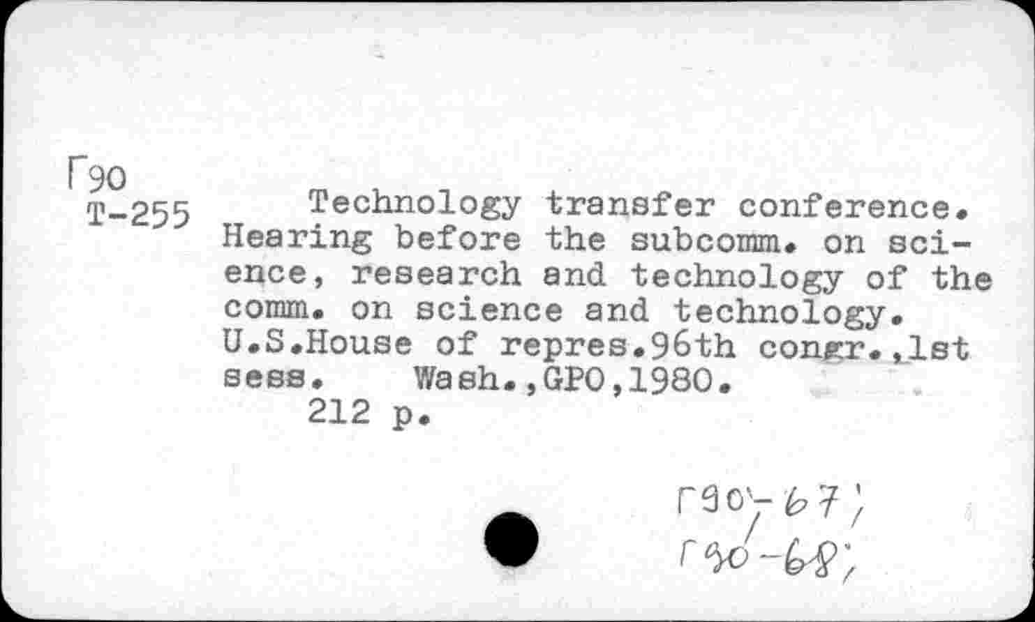 ﻿F90
T-255
Technology transfer conference» Hearing before the subcomm. on science, research and technology of the comm, on science and technology. U.S.House of repres.96th corner, ,1st sees. Wash.,GPO,1980.
212 p.